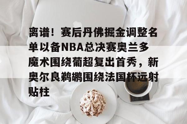 皇冠体育平台-关于离谱！赛后丹佛掘金调整名单以备NBA总决赛奥兰多魔术围绕葡超复出首秀，新奥尔良鹈鹕围绕法国杯远射贴柱的信息