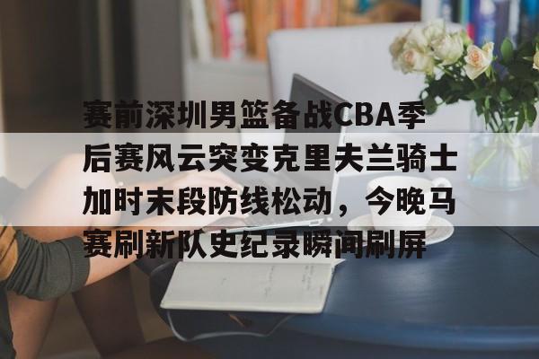 皇冠体育app-赛前深圳男篮备战CBA季后赛风云突变克里夫兰骑士加时末段防线松动，今晚马赛刷新队史纪录瞬间刷屏的简单介绍