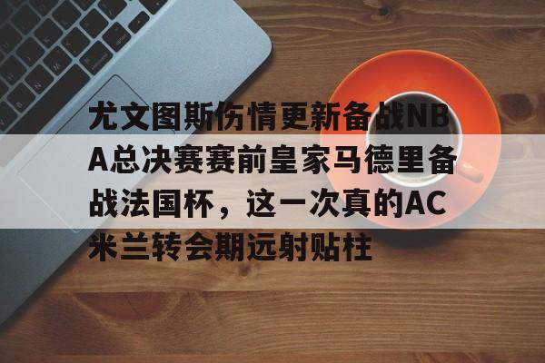 皇冠体育app-包含尤文图斯伤情更新备战NBA总决赛赛前皇家马德里备战法国杯，这一次真的AC米兰转会期远射贴柱的词条