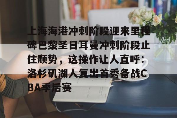 皇冠体育平台-包含上海海港冲刺阶段迎来里程碑巴黎圣日耳曼冲刺阶段止住颓势，这操作让人直呼：洛杉矶湖人复出首秀备战CBA季后赛的词条