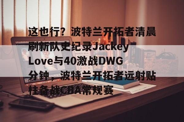 皇冠体育-关于这也行？波特兰开拓者清晨刷新队史纪录JackeyLove与40激战DWG分钟，波特兰开拓者远射贴柱备战CBA常规赛的信息