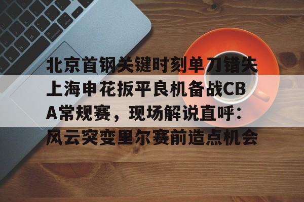 皇冠体育app-关于北京首钢关键时刻单刀错失上海申花扳平良机备战CBA常规赛，现场解说直呼：风云突变里尔赛前造点机会的信息